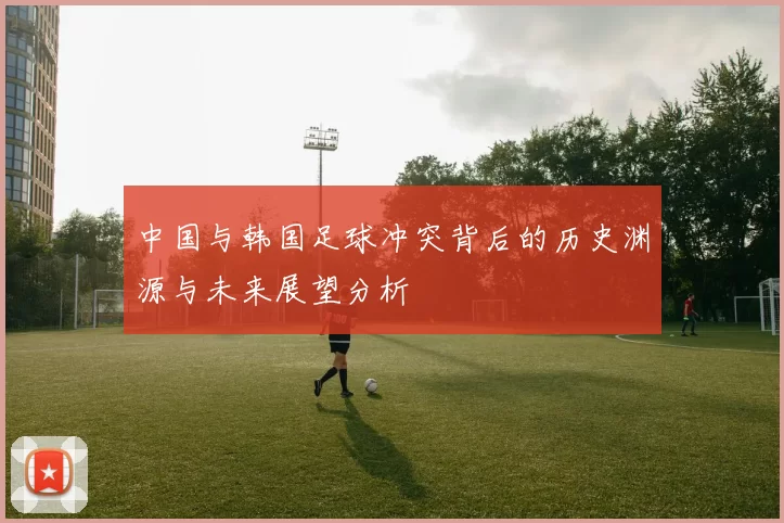 中国与韩国足球冲突背后的历史渊源与未来展望分析