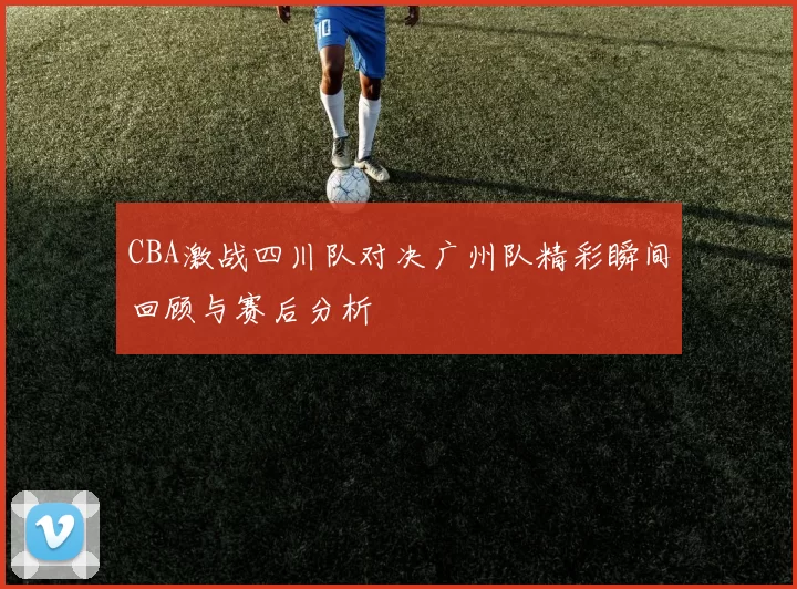 CBA激战四川队对决广州队精彩瞬间回顾与赛后分析