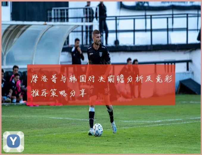 摩洛哥与韩国对决前瞻分析及竟彩推荐策略分享