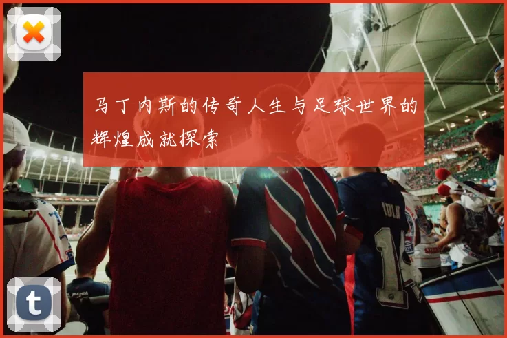 马丁内斯的传奇人生与足球世界的辉煌成就探索