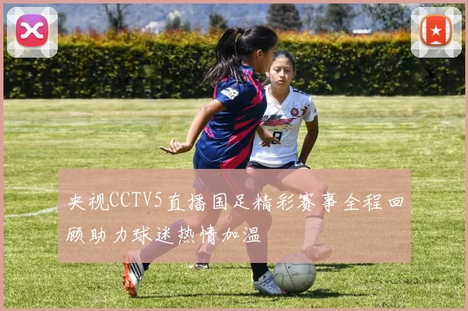 央视CCTV5直播国足精彩赛事全程回顾助力球迷热情加温