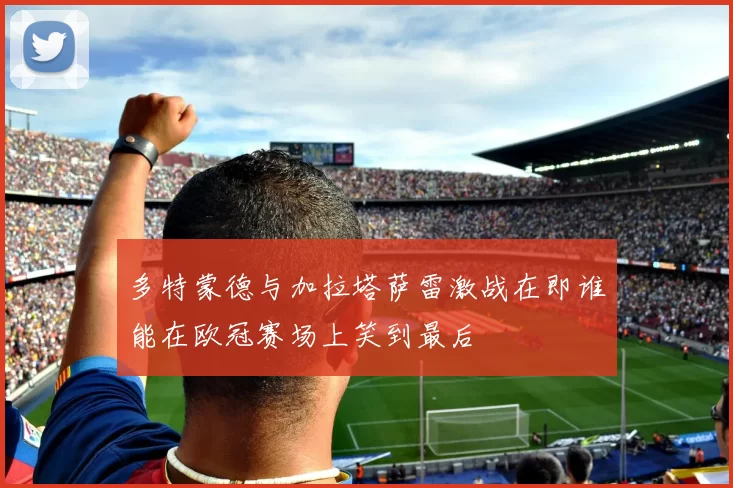多特蒙德与加拉塔萨雷激战在即谁能在欧冠赛场上笑到最后