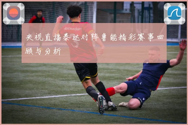 央视直播泰达对阵鲁能精彩赛事回顾与分析