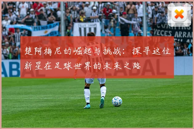 楚阿梅尼的崛起与挑战：探寻这位新星在足球世界的未来之路