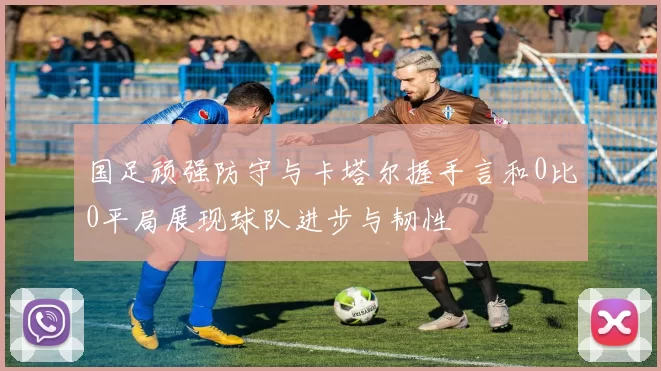 国足顽强防守与卡塔尔握手言和0比0平局展现球队进步与韧性