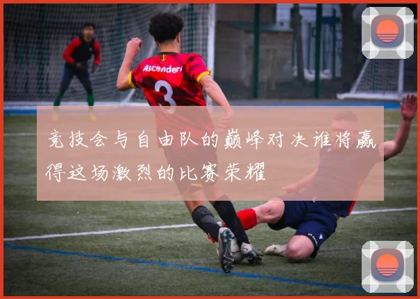 竞技会与自由队的巅峰对决谁将赢得这场激烈的比赛荣耀