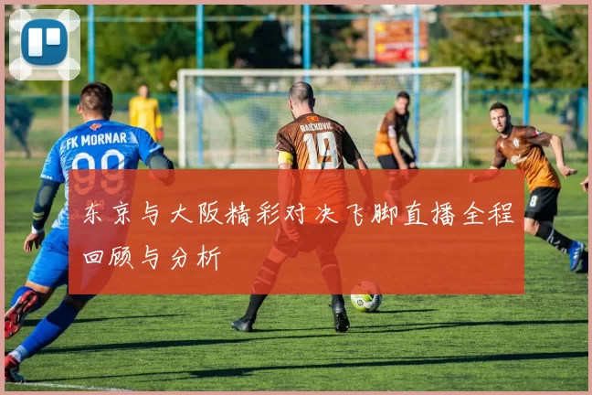 东京与大阪精彩对决飞脚直播全程回顾与分析